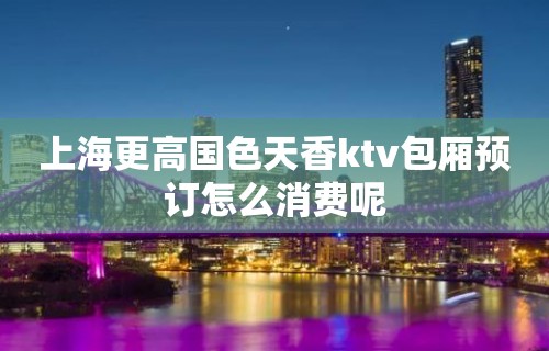 上海更高国色天香ktv包厢预订怎么消费呢