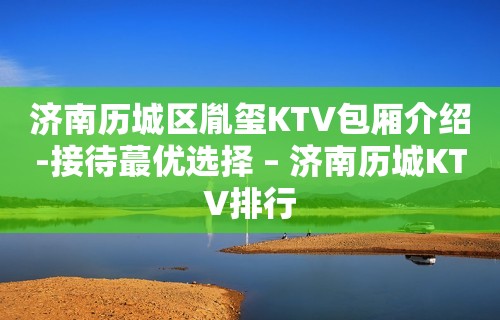 济南历城区胤玺KTV包厢介绍-接待蕞优选择 – 济南历城KTV排行