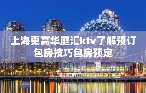 上海更高华庭汇ktv了解预订包房技巧包房预定