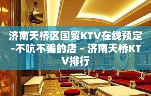 济南天桥区国贸KTV在线预定-不吭不骗的店 – 济南天桥KTV排行