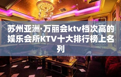 苏州亚洲·万丽会ktv档次高的娱乐会所KTV十大排行榜上名列