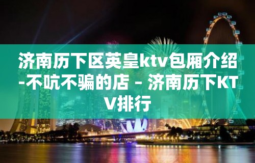 济南历下区英皇ktv包厢介绍-不吭不骗的店 – 济南历下KTV排行