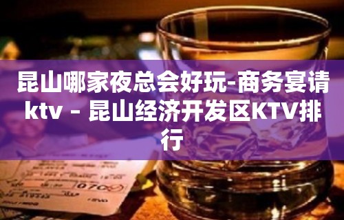 昆山哪家夜总会好玩-商务宴请ktv – 昆山经济开发区KTV排行