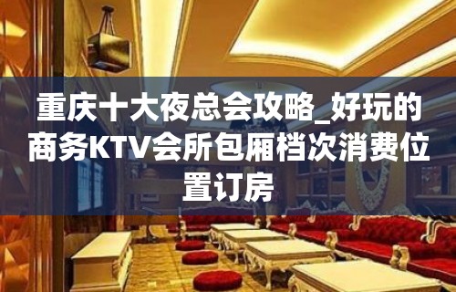 重庆十大夜总会攻略_好玩的商务KTV会所包厢档次消费位置订房