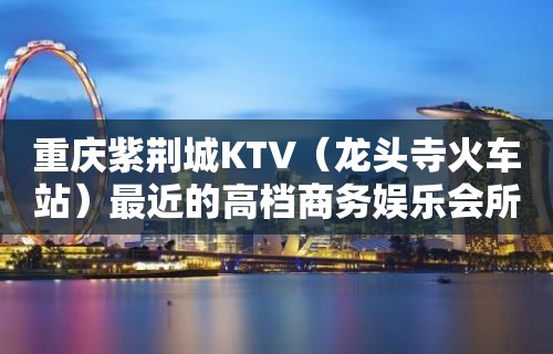 重庆紫荆城KTV（龙头寺火车站）最近的高档商务娱乐会所