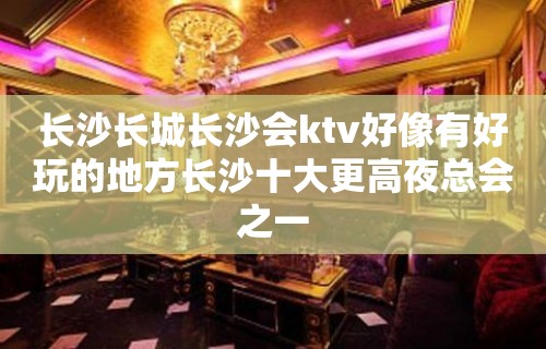 长沙长城长沙会ktv好像有好玩的地方长沙十大更高夜总会之一