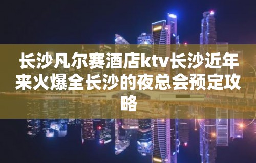 长沙凡尔赛酒店ktv长沙近年来火爆全长沙的夜总会预定攻略