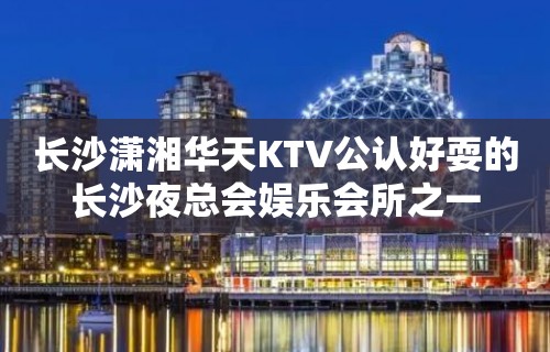 长沙潇湘华天KTV公认好耍的长沙夜总会娱乐会所之一