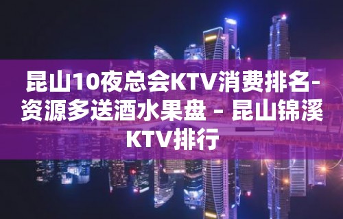 昆山10夜总会KTV消费排名-资源多送酒水果盘 – 昆山锦溪KTV排行