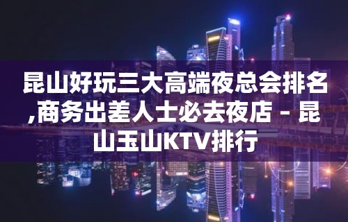 昆山好玩三大高端夜总会排名,商务出差人士必去夜店 – 昆山玉山KTV排行