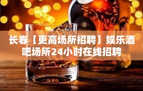 长春【更高场所招聘】娱乐酒吧场所24小时在线招聘