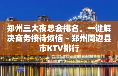 郑州三大夜总会排名，一键解决商务接待烦恼 – 郑州周边县市KTV排行