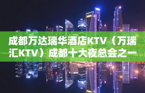 成都万达瑞华酒店KTV（万瑞汇KTV）成都十大夜总会之一