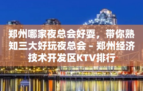 郑州哪家夜总会好耍，带你熟知三大好玩夜总会 – 郑州经济技术开发区KTV排行