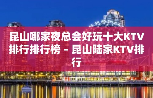 昆山哪家夜总会好玩十大KTV排行排行榜 – 昆山陆家KTV排行