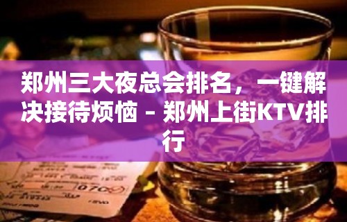 郑州三大夜总会排名，一键解决接待烦恼 – 郑州上街KTV排行