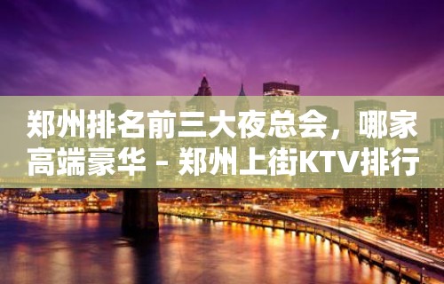 郑州排名前三大夜总会，哪家高端豪华 – 郑州上街KTV排行