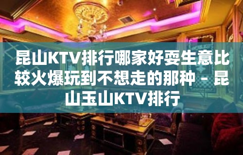 昆山KTV排行哪家好耍生意比较火爆玩到不想走的那种 – 昆山玉山KTV排行