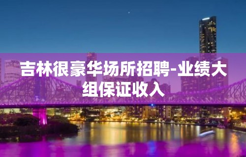 吉林很豪华场所招聘-业绩大组保证收入