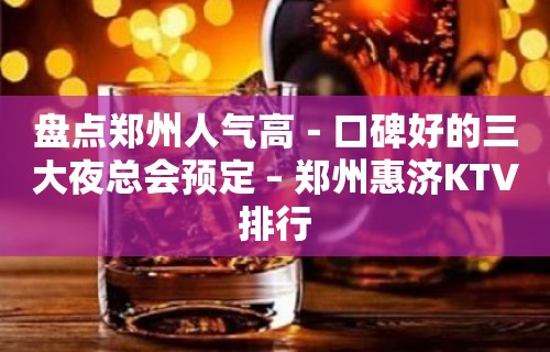 盘点郑州人气高－口碑好的三大夜总会预定 – 郑州惠济KTV排行