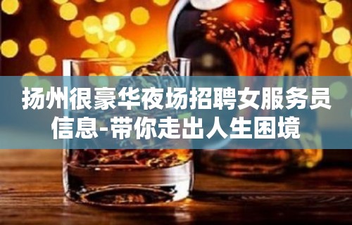 扬州很豪华夜场招聘女服务员信息-带你走出人生困境