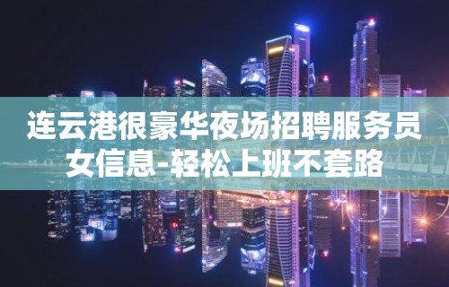 连云港很豪华夜场招聘服务员女信息-轻松上班不套路