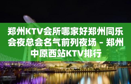 郑州KTV会所哪家好郑州同乐会夜总会名气前列夜场 – 郑州中原西站KTV排行