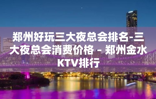 郑州好玩三大夜总会排名-三大夜总会消费价格 – 郑州金水KTV排行