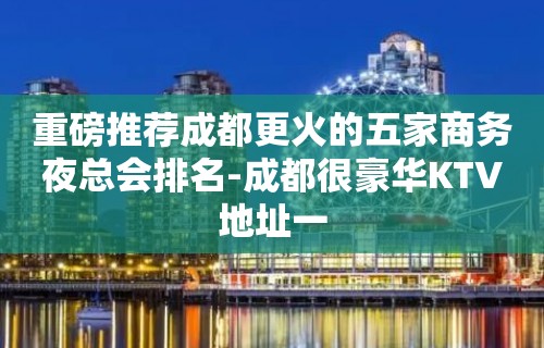 重磅推荐成都更火的五家商务夜总会排名-成都很豪华KTV地址一