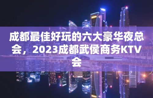 成都最佳好玩的六大豪华夜总会，2023成都武侯商务KTV会