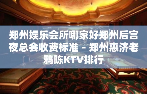 郑州娱乐会所哪家好郑州后宫夜总会收费标准 – 郑州惠济老鸦陈KTV排行