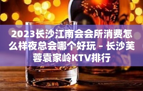 2023长沙江南会会所消费怎么样夜总会哪个好玩 – 长沙芙蓉袁家岭KTV排行