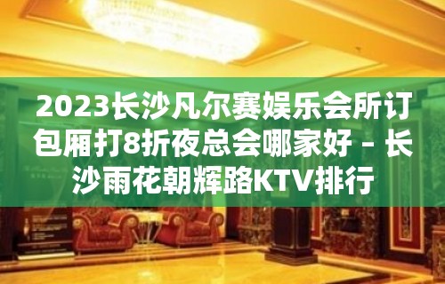 2023长沙凡尔赛娱乐会所订包厢打8折夜总会哪家好 – 长沙雨花朝辉路KTV排行