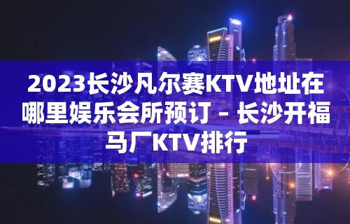 2023长沙凡尔赛KTV地址在哪里娱乐会所预订 – 长沙开福马厂KTV排行