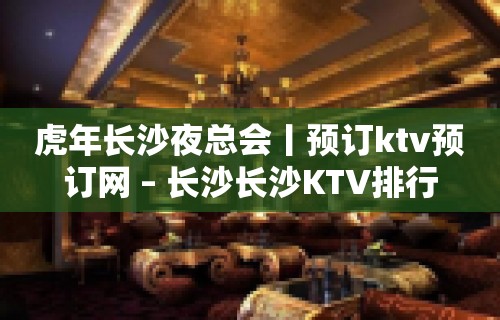 虎年长沙夜总会丨预订ktv预订网 – 长沙长沙KTV排行