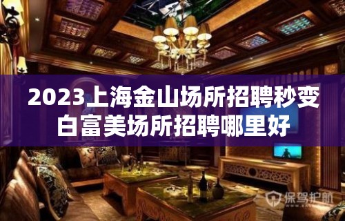 2023上海金山场所招聘秒变白富美场所招聘哪里好