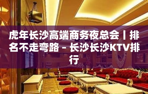 虎年长沙高端商务夜总会丨排名不走弯路 – 长沙长沙KTV排行