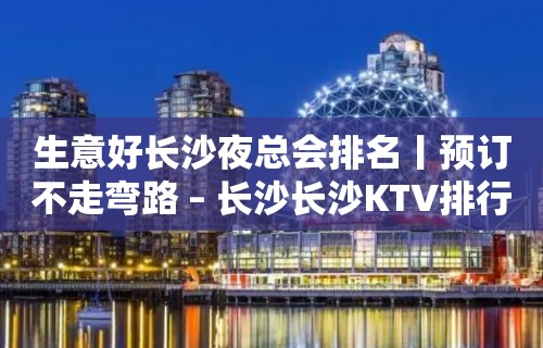 生意好长沙夜总会排名丨预订不走弯路 – 长沙长沙KTV排行