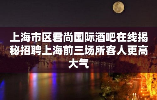 上海市区君尚国际酒吧在线揭秘招聘上海前三场所客人更高大气