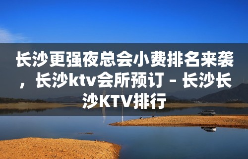 长沙更强夜总会小费排名来袭，长沙ktv会所预订 – 长沙长沙KTV排行