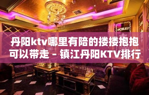 丹阳ktv哪里有陪的搂搂抱抱可以带走 – 镇江丹阳KTV排行