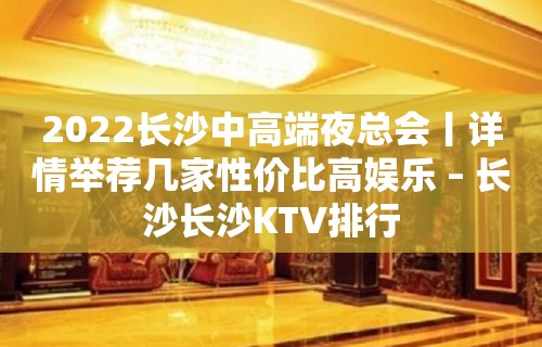 2022长沙中高端夜总会丨详情举荐几家性价比高娱乐 – 长沙长沙KTV排行