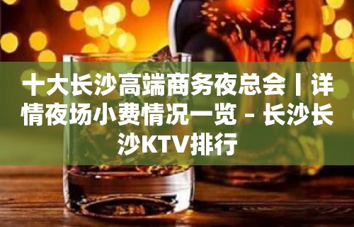 十大长沙高端商务夜总会丨详情夜场小费情况一览 – 长沙长沙KTV排行