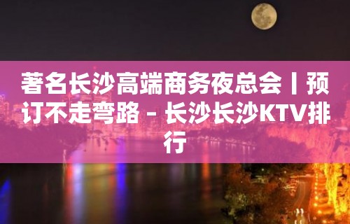 著名长沙高端商务夜总会丨预订不走弯路 – 长沙长沙KTV排行