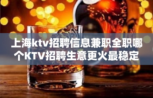 上海ktv招聘信息兼职全职哪个KTV招聘生意更火最稳定