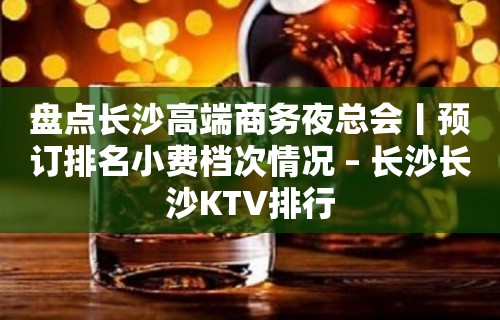 盘点长沙高端商务夜总会丨预订排名小费档次情况 – 长沙长沙KTV排行