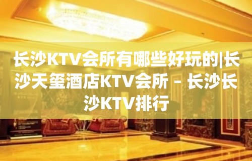 长沙KTV会所有哪些好玩的|长沙天玺酒店KTV会所 – 长沙长沙KTV排行