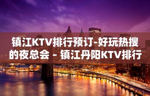 镇江KTV排行预订-好玩热搜的夜总会 – 镇江丹阳KTV排行