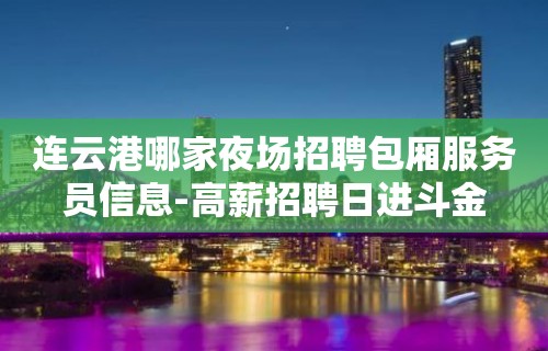 连云港哪家夜场招聘包厢服务员信息-高薪招聘日进斗金