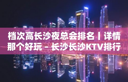 档次高长沙夜总会排名丨详情那个好玩 – 长沙长沙KTV排行